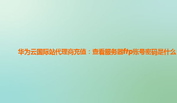 华为云国际站代理商充值：查看服务器ftp账号密码是什么