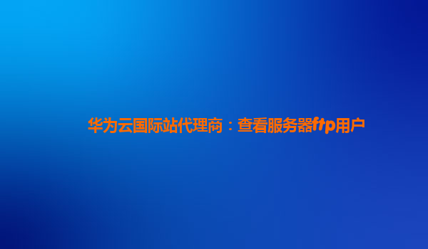 华为云国际站代理商：查看服务器ftp用户