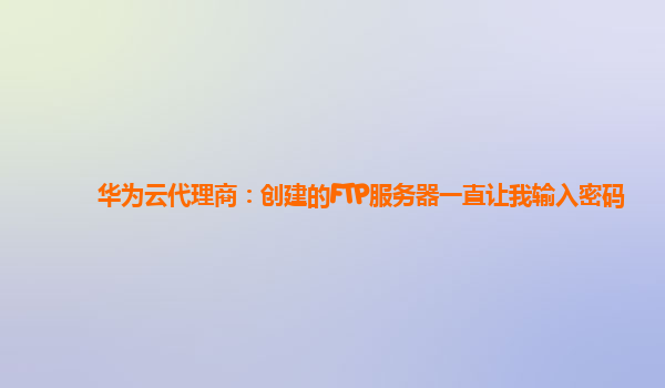 华为云代理商：创建的FTP服务器一直让我输入密码