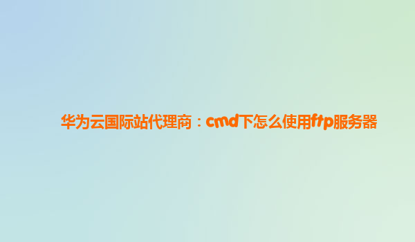 华为云国际站代理商：cmd下怎么使用ftp服务器