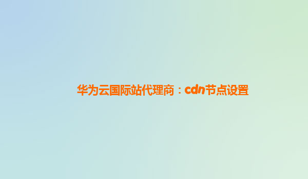 华为云国际站代理商：cdn节点设置
