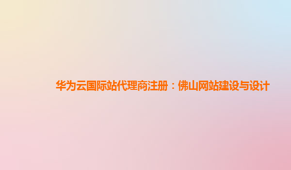 华为云国际站代理商注册：佛山网站建设与设计