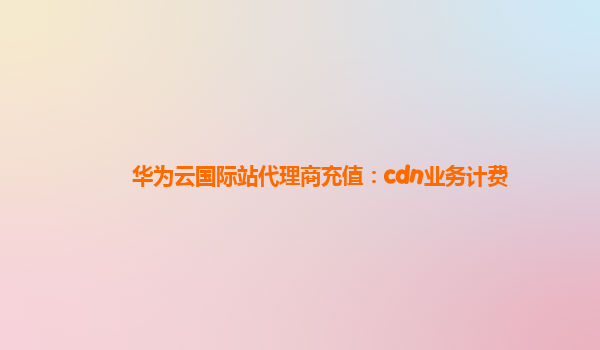 华为云国际站代理商充值：cdn业务计费