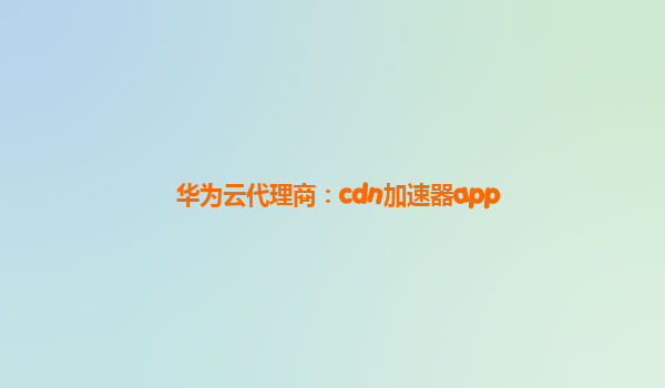 华为云代理商：cdn加速器app