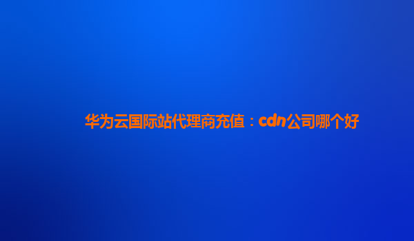 华为云国际站代理商充值：cdn公司哪个好
