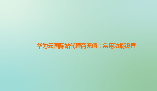 华为云国际站代理商充值：常用功能设置