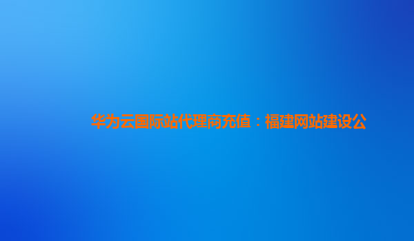华为云国际站代理商充值：福建网站建设公