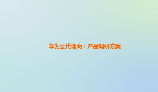 华为云代理商：产品调研方案