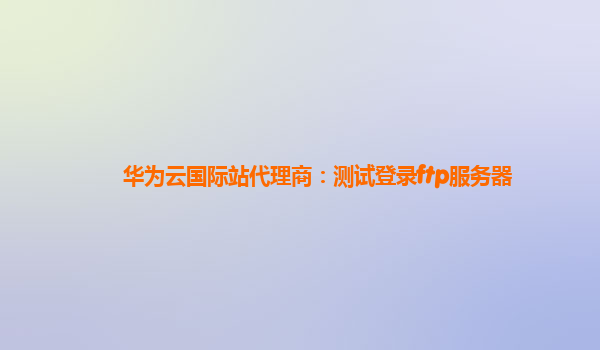 华为云国际站代理商：测试登录ftp服务器
