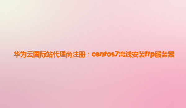 华为云国际站代理商注册：centos7离线安装ftp服务器
