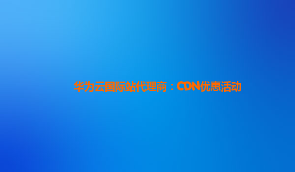 华为云国际站代理商：CDN优惠活动