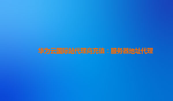 华为云国际站代理商充值：服务器地址代理