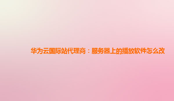 华为云国际站代理商：服务器上的播放软件怎么改