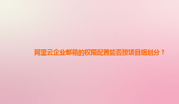 阿里云企业邮箱的权限配置能否按项目组划分？