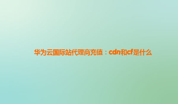 华为云国际站代理商充值：cdn和cf是什么