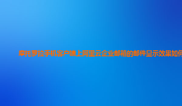 摩托罗拉手机客户端上阿里云企业邮箱的邮件显示效果如何？