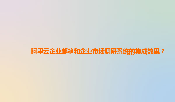阿里云企业邮箱和企业市场调研系统的集成效果？