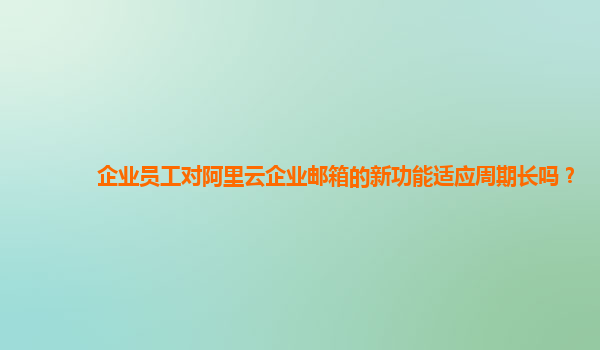 企业员工对阿里云企业邮箱的新功能适应周期长吗？
