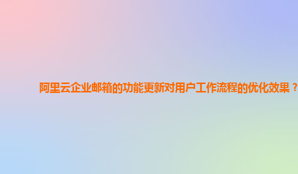 阿里云企业邮箱的功能更新对用户工作流程的优化效果？