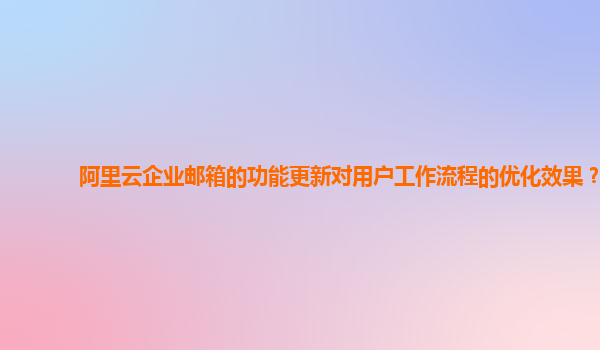 阿里云企业邮箱的功能更新对用户工作流程的优化效果？