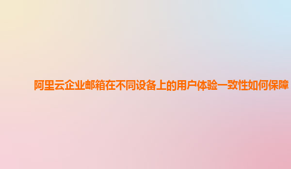 阿里云企业邮箱在不同设备上的用户体验一致性如何保障？