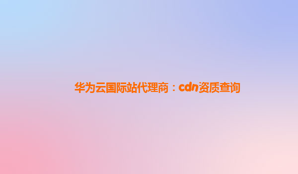 华为云国际站代理商：cdn资质查询