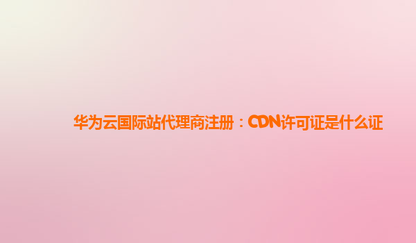 华为云国际站代理商注册：CDN许可证是什么证