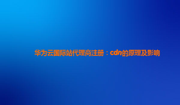 华为云国际站代理商注册：cdn的原理及影响