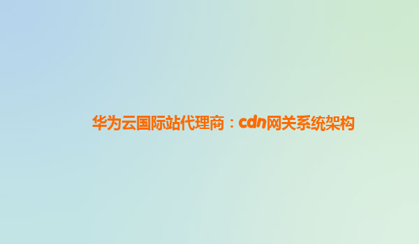 华为云国际站代理商：cdn网关系统架构