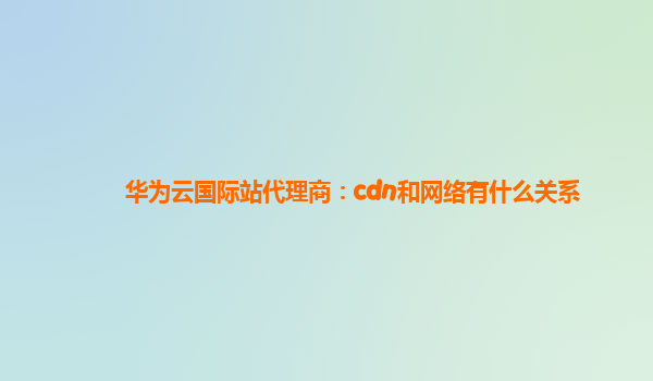 华为云国际站代理商：cdn和网络有什么关系