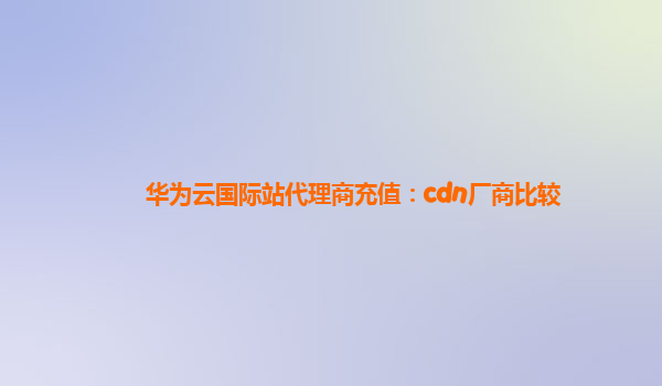华为云国际站代理商充值：cdn厂商比较