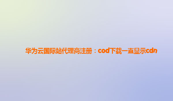 华为云国际站代理商注册：cod下载一直显示cdn