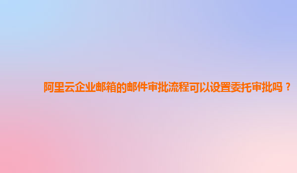 阿里云企业邮箱的邮件审批流程可以设置委托审批吗？