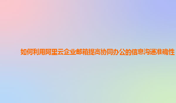 如何利用阿里云企业邮箱提高协同办公的信息沟通准确性？