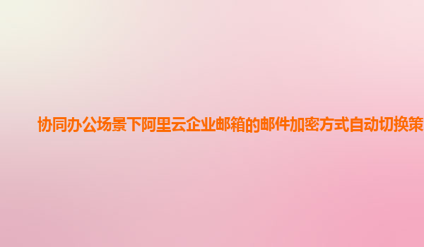 协同办公场景下阿里云企业邮箱的邮件加密方式自动切换策略？