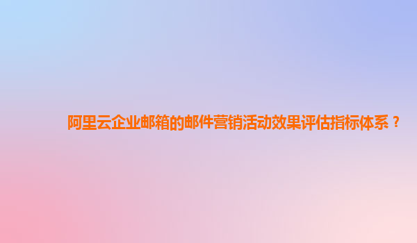 阿里云企业邮箱的邮件营销活动效果评估指标体系？