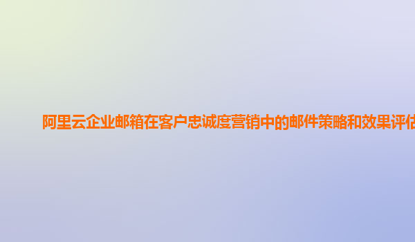 阿里云企业邮箱在客户忠诚度营销中的邮件策略和效果评估？