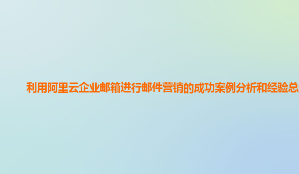利用阿里云企业邮箱进行邮件营销的成功案例分析和经验总结？