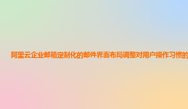 阿里云企业邮箱定制化的邮件界面布局调整对用户操作习惯的影响？