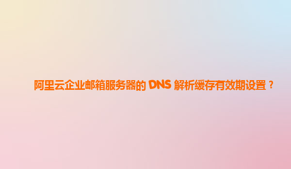 阿里云企业邮箱服务器的 DNS 解析缓存有效期设置？