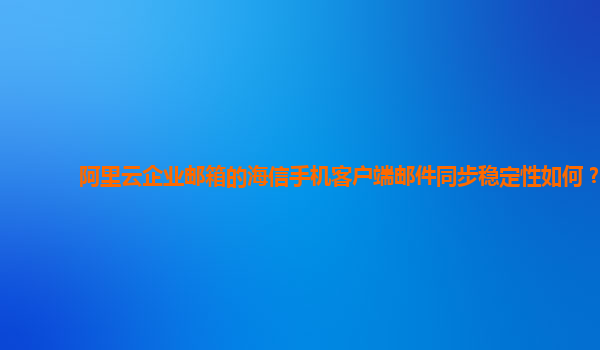 阿里云企业邮箱的海信手机客户端邮件同步稳定性如何？