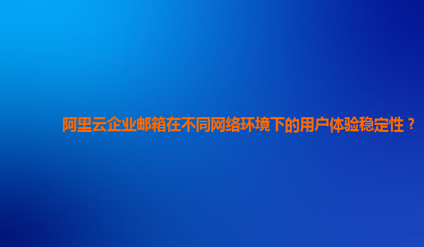阿里云企业邮箱在不同网络环境下的用户体验稳定性？