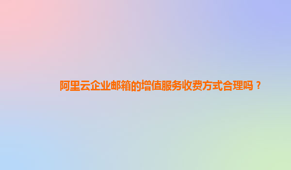 阿里云企业邮箱的增值服务收费方式合理吗？