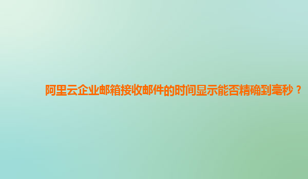 阿里云企业邮箱接收邮件的时间显示能否精确到毫秒？