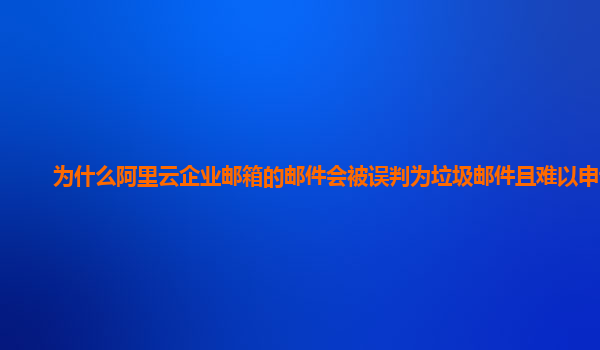 为什么阿里云企业邮箱的邮件会被误判为垃圾邮件且难以申诉？