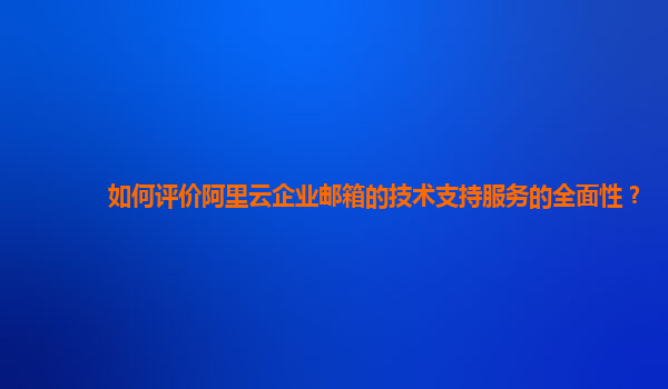 如何评价阿里云企业邮箱的技术支持服务的全面性？