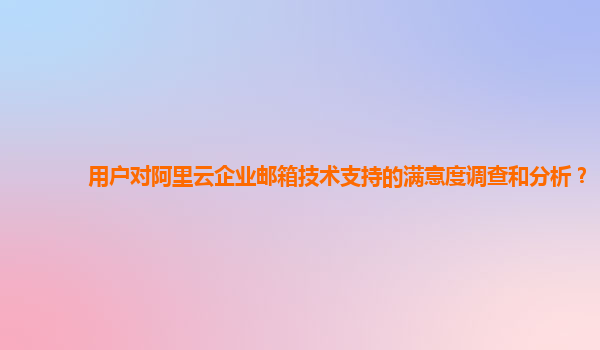 用户对阿里云企业邮箱技术支持的满意度调查和分析？