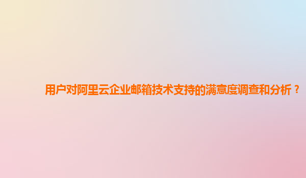 用户对阿里云企业邮箱技术支持的满意度调查和分析？