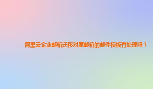 阿里云企业邮箱迁移对原邮箱的邮件模板有处理吗？