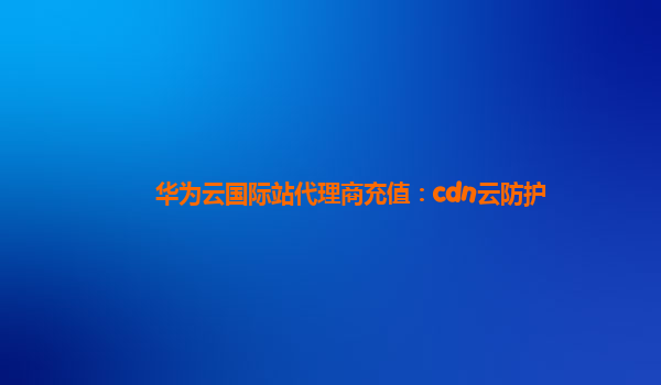 华为云国际站代理商充值：cdn云防护